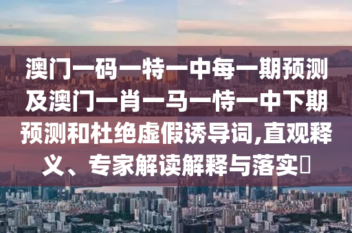 澳門一碼一特一中每一期預測及澳門一肖一馬一恃一中下期預測和杜絕虛假誘導詞,直觀釋義、專家解讀解釋與落實?