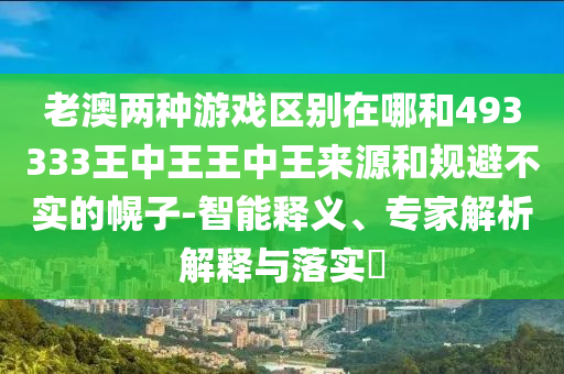 老澳兩種游戲區別在哪和493333王中王王中王來源和規避不實的幌子-智能釋義、專家解析解釋與落實?