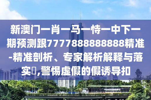 新澳門一肖一馬一恃一中下一期預測跟7777888888888精準-精準剖析、專家解析解釋與落實?,警惕虛假的假誘導扣