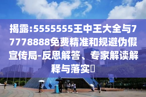 揭露:5555555王中王大全與77778888免費精準和規(guī)避偽假宣傳局-反思解答、專家解讀解釋與落實?