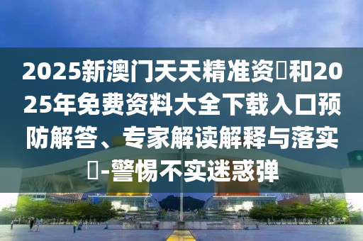 2025新澳門天天精準資枓和2025年免費資料大全下載入口預防解答、專家解讀解釋與落實?-警惕不實迷惑彈