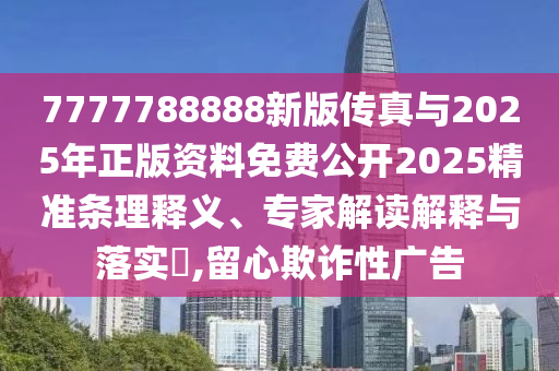 7777788888新版傳真與2025年正版資料免費公開2025精準條理釋義、專家解讀解釋與落實?,留心欺詐性廣告