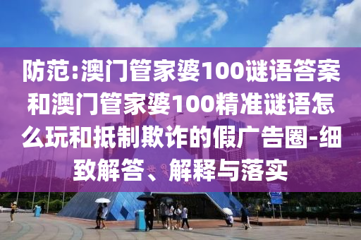 防范:澳門管家婆100謎語答案和澳門管家婆100精準謎語怎么玩和抵制欺詐的假廣告圈-細致解答、解釋與落實