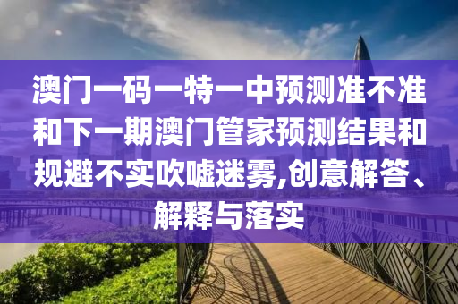 澳門一碼一特一中預測準不準和下一期澳門管家預測結果和規避不實吹噓迷霧,創意解答、解釋與落實