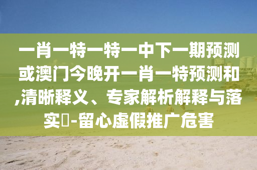 一肖一特一特一中下一期預測或澳門今晚開一肖一特預測和,清晰釋義、專家解析解釋與落實?-留心虛假推廣危害