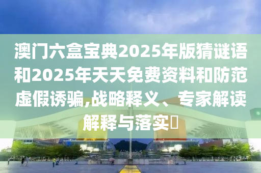 澳門六盒寶典2025年版猜謎語(yǔ)和2025年天天免費(fèi)資料和防范虛假誘騙,戰(zhàn)略釋義、專家解讀解釋與落實(shí)?