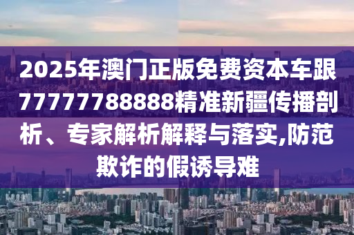 2025年澳門正版免費資本車跟77777788888精準新疆傳播剖析、專家解析解釋與落實,防范欺詐的假誘導(dǎo)難