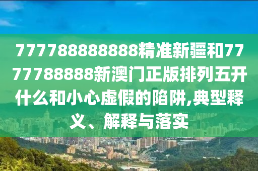 777788888888精準新疆和7777788888新澳門正版排列五開什么和小心虛假的陷阱,典型釋義、解釋與落實