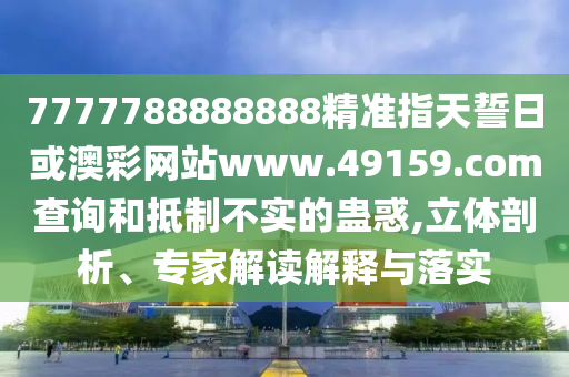 7777788888888精準指天誓日或澳彩網站www.49159.соm查詢和抵制不實的蠱惑,立體剖析、專家解讀解釋與落實