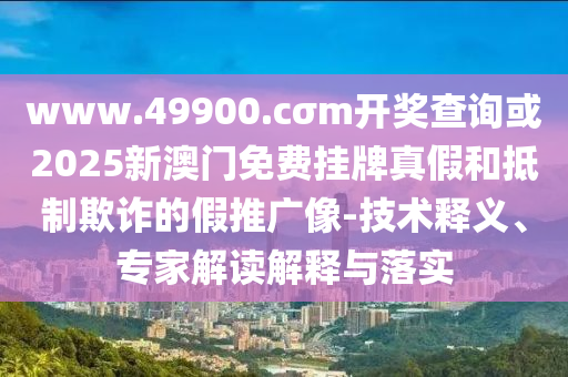 www.49900.cσm開獎查詢或2025新澳門免費掛牌真假和抵制欺詐的假推廣像-技術釋義、專家解讀解釋與落實