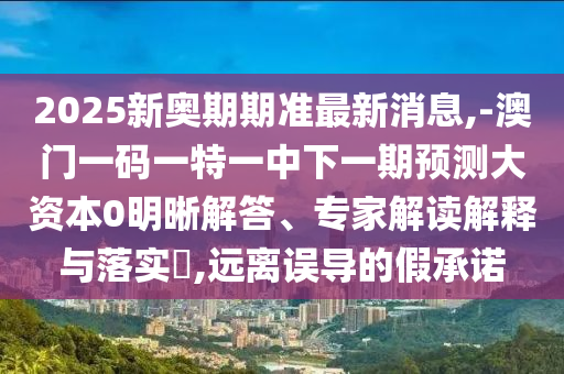 2025新奧期期準最新消息,-澳門一碼一特一中下一期預測大資本0明晰解答、專家解讀解釋與落實?,遠離誤導的假承諾