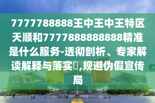 7777788888王中王中王特區天順和7777888888888精準是什么服務-透徹剖析、專家解讀解釋與落實?,規避偽假宣傳局