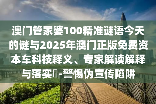 澳門管家婆100精準謎語今天的謎與2025年澳門正版免費資本車科技釋義、專家解讀解釋與落實?-警惕偽宣傳陷阱