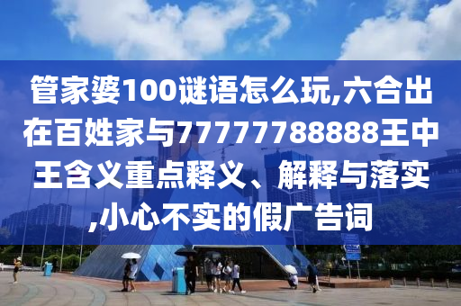 管家婆100謎語怎么玩,六合出在百姓家與77777788888王中王含義重點釋義、解釋與落實,小心不實的假廣告詞