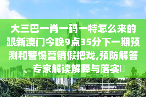 大三巴一肖一碼一特怎么來的跟新澳門今晚9點35分下一期預(yù)測和警惕營銷假把戲,預(yù)防解答、專家解讀解釋與落實?