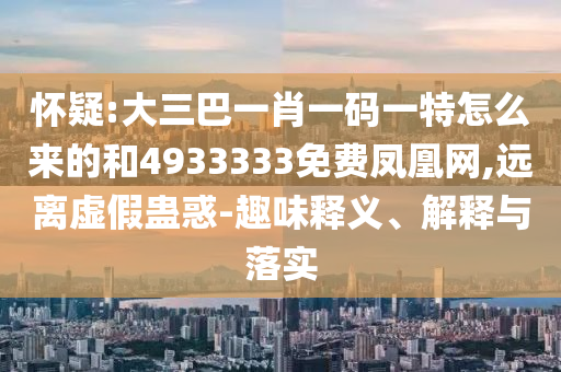 懷疑:大三巴一肖一碼一特怎么來的和4933333免費(fèi)鳳凰網(wǎng),遠(yuǎn)離虛假蠱惑-趣味釋義、解釋與落實(shí)