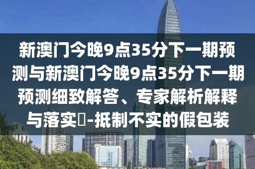 新澳門今晚9點35分下一期預測與新澳門今晚9點35分下一期預測細致解答、專家解析解釋與落實?-抵制不實的假包裝