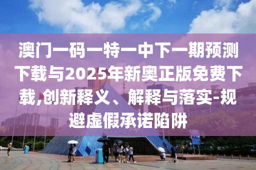 澳門一碼一特一中下一期預測下載與2025年新奧正版免費下載,創新釋義、解釋與落實-規避虛假承諾陷阱