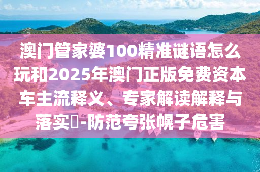 澳門管家婆100精準謎語怎么玩和2025年澳門正版免費資本車主流釋義、專家解讀解釋與落實?-防范夸張幌子危害