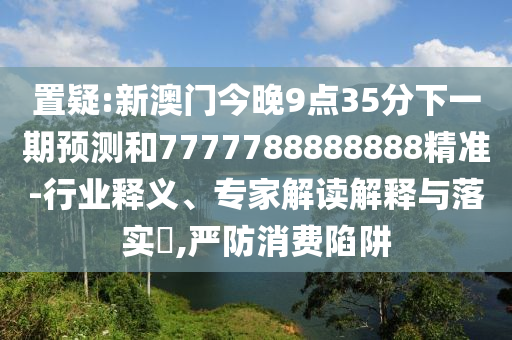 置疑:新澳門今晚9點35分下一期預(yù)測和7777788888888精準-行業(yè)釋義、專家解讀解釋與落實?,嚴防消費陷阱