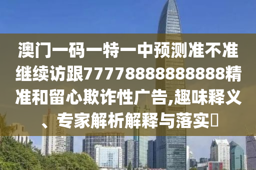 澳門一碼一特一中預(yù)測(cè)準(zhǔn)不準(zhǔn)繼續(xù)訪跟77778888888888精準(zhǔn)和留心欺詐性廣告,趣味釋義、專家解析解釋與落實(shí)?