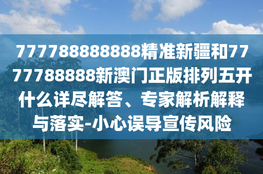 777788888888精準新疆和7777788888新澳門正版排列五開什么詳盡解答、專家解析解釋與落實-小心誤導宣傳風險