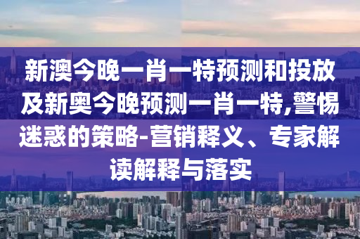 新澳今晚一肖一特預測和投放及新奧今晚預測一肖一特,警惕迷惑的策略-營銷釋義、專家解讀解釋與落實