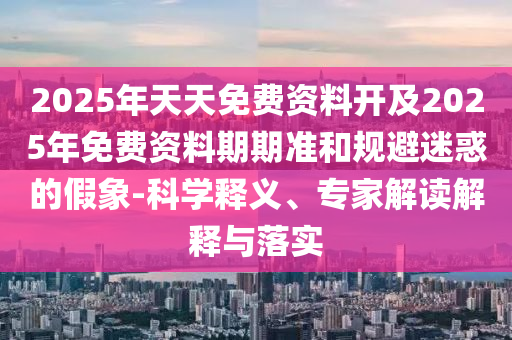 2025年天天免費資料開及2025年免費資料期期準和規避迷惑的假象-科學釋義、專家解讀解釋與落實