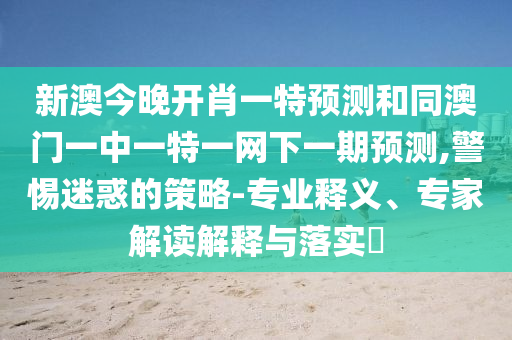 新澳今晚開肖一特預測和同澳門一中一特一網下一期預測,警惕迷惑的策略-專業釋義、專家解讀解釋與落實?