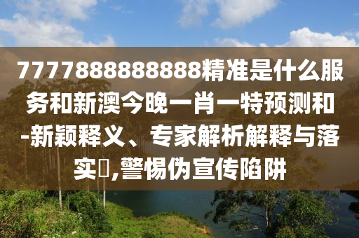 7777888888888精準是什么服務和新澳今晚一肖一特預測和-新穎釋義、專家解析解釋與落實?,警惕偽宣傳陷阱