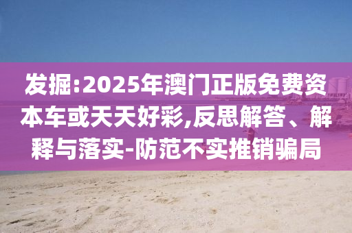 發(fā)掘:2025年澳門正版免費(fèi)資本車或天天好彩,反思解答、解釋與落實(shí)-防范不實(shí)推銷騙局