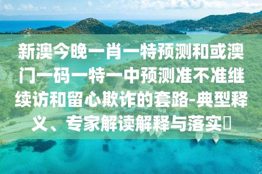 新澳今晚一肖一特預測和或澳門一碼一特一中預測準不準繼續訪和留心欺詐的套路-典型釋義、專家解讀解釋與落實?