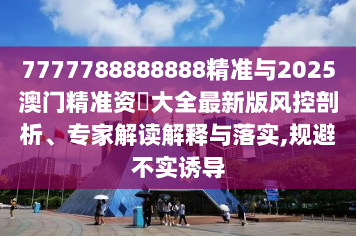 7777788888888精準與2025澳門精準資枓大全最新版風控剖析、專家解讀解釋與落實,規避不實誘導