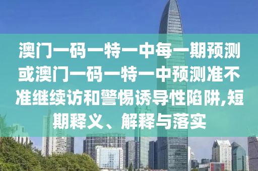 澳門一碼一特一中每一期預測或澳門一碼一特一中預測準不準繼續訪和警惕誘導性陷阱,短期釋義、解釋與落實