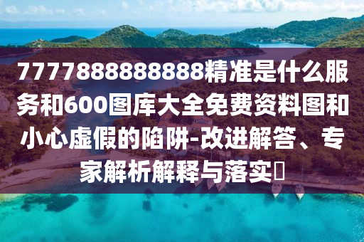 7777888888888精準是什么服務和600圖庫大全免費資料圖和小心虛假的陷阱-改進解答、專家解析解釋與落實?