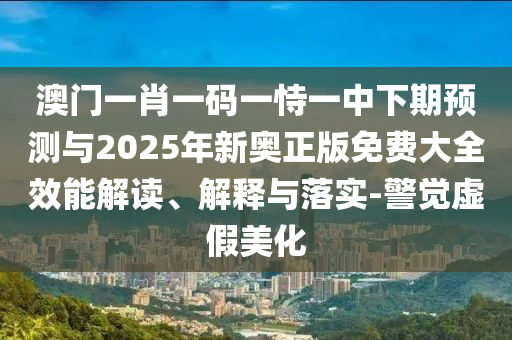 澳門一肖一碼一恃一中下期預測與2025年新奧正版免費大全效能解讀、解釋與落實-警覺虛假美化