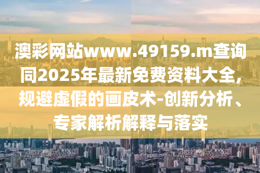 澳彩網站www.49159.m查詢同2025年最新免費資料大全,規避虛假的畫皮術-創新分析、專家解析解釋與落實