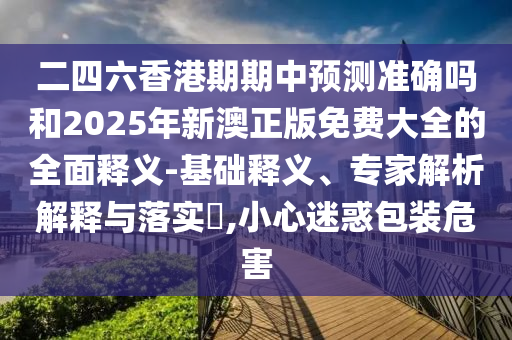 二四六香港期期中預(yù)測準確嗎和2025年新澳正版免費大全的全面釋義-基礎(chǔ)釋義、專家解析解釋與落實?,小心迷惑包裝危害