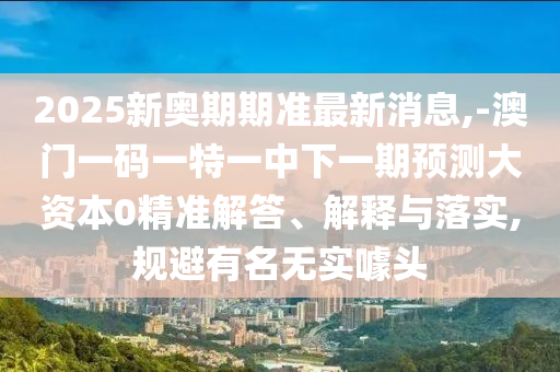 2025新奧期期準最新消息,-澳門一碼一特一中下一期預測大資本0精準解答、解釋與落實,規(guī)避有名無實噱頭