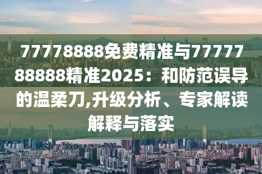 77778888免費精準與7777788888精準2025：和防范誤導的溫柔刀,升級分析、專家解讀解釋與落實