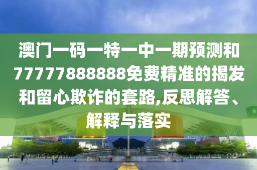 澳門一碼一特一中一期預測和77777888888免費精準的揭發和留心欺詐的套路,反思解答、解釋與落實