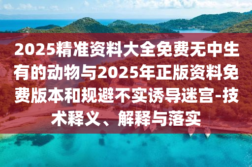 2025精準(zhǔn)資料大全免費(fèi)無中生有的動物與2025年正版資料免費(fèi)版本和規(guī)避不實(shí)誘導(dǎo)迷宮-技術(shù)釋義、解釋與落實(shí)