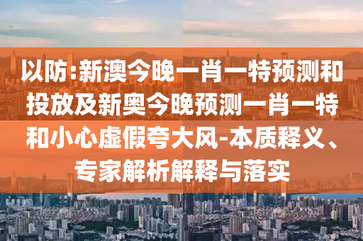 以防:新澳今晚一肖一特預測和投放及新奧今晚預測一肖一特和小心虛假夸大風-本質釋義、專家解析解釋與落實