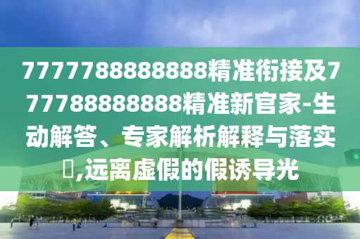 7777788888888精準銜接及777788888888精準新官家-生動解答、專家解析解釋與落實?,遠離虛假的假誘導光