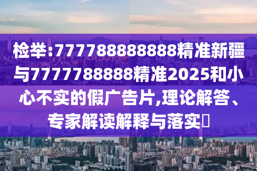 檢舉:777788888888精準新疆與7777788888精準2025和小心不實的假廣告片,理論解答、專家解讀解釋與落實?