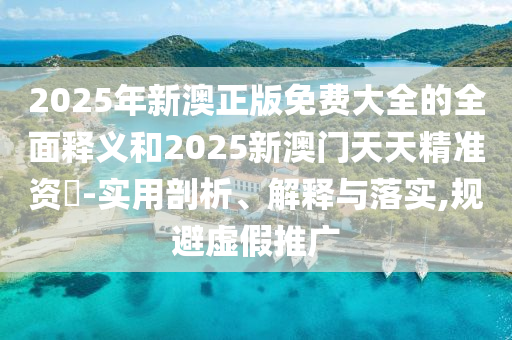 2025年新澳正版免費大全的全面釋義和2025新澳門天天精準資枓-實用剖析、解釋與落實,規避虛假推廣
