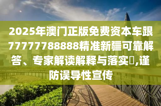 2025年澳門正版免費資本車跟77777788888精準新疆可靠解答、專家解讀解釋與落實?,謹防誤導(dǎo)性宣傳