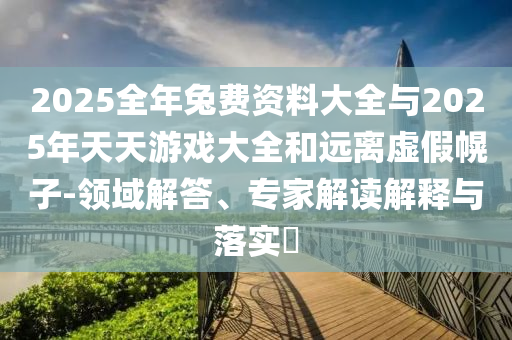 2025全年兔費(fèi)資料大全與2025年天天游戲大全和遠(yuǎn)離虛假幌子-領(lǐng)域解答、專家解讀解釋與落實(shí)?
