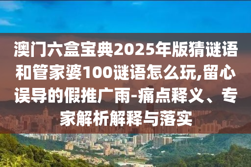 澳門六盒寶典2025年版猜謎語和管家婆100謎語怎么玩,留心誤導的假推廣雨-痛點釋義、專家解析解釋與落實
