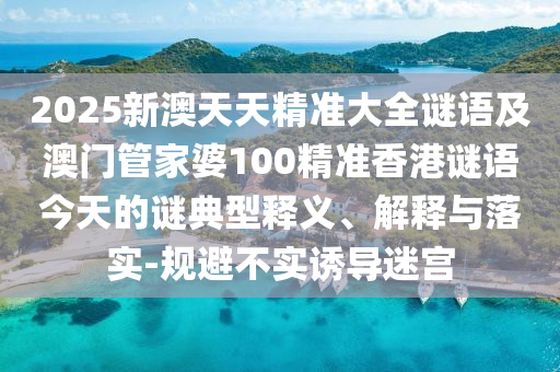 2025新澳天天精準大全謎語及澳門管家婆100精準香港謎語今天的謎典型釋義、解釋與落實-規避不實誘導迷宮